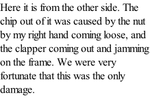 Here it is from the other side. The chip out of it was caused by the nut by my right hand coming loose, and the clapper coming out and jamming on the frame. We were very fortunate that this was the only damage.